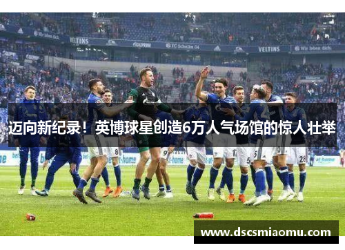 迈向新纪录！英博球星创造6万人气场馆的惊人壮举